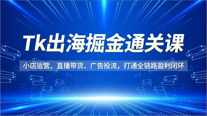 Tk出海掘金通关课，小店运营、直播带货、广告投流，打通全链路盈利闭环-鑫源云网创