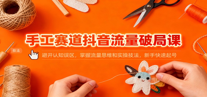 手工赛道抖音流量破局课：避开认知误区，掌握流量思维和实操技法，新手快速起号-鑫源云网创