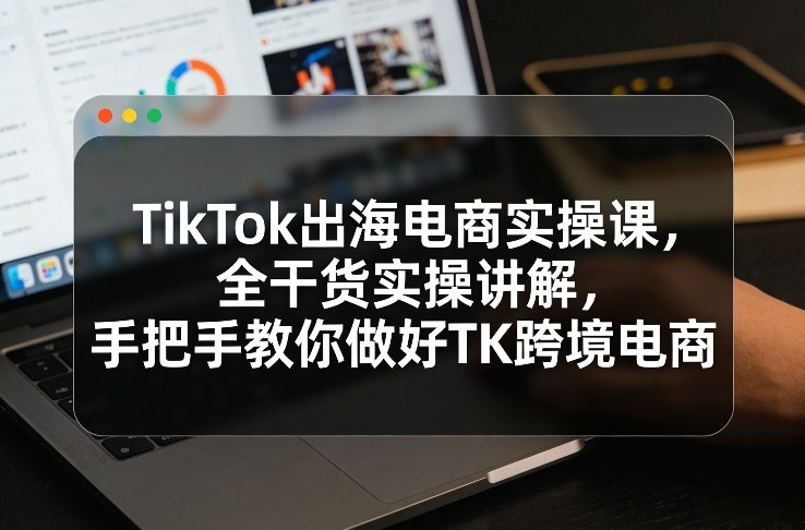 TikTok出海电商实操课，全干货实操讲解，手把手教你做好TK跨境电商-鑫源云网创