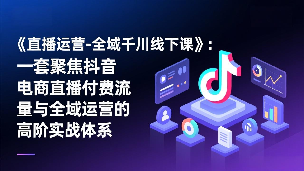 《直播运营-全域千川线下课》：一套聚焦抖音电商直播付费流量与全域运营的高阶实战体系-鑫源云网创